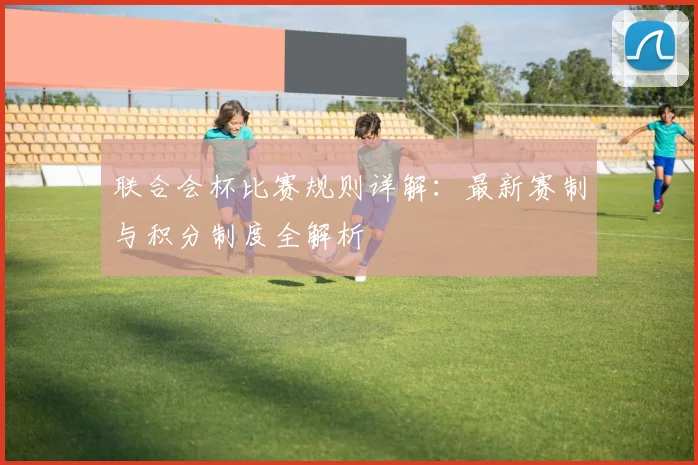 联合会杯比赛规则详解：最新赛制与积分制度全解析