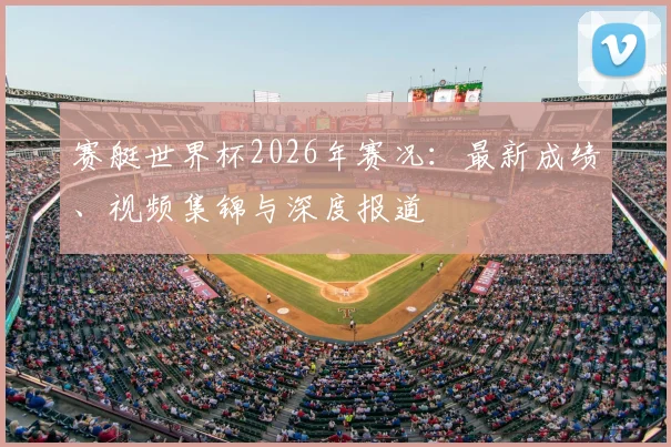 赛艇世界杯2026年赛况:最新成绩、视频集锦与深度报道
