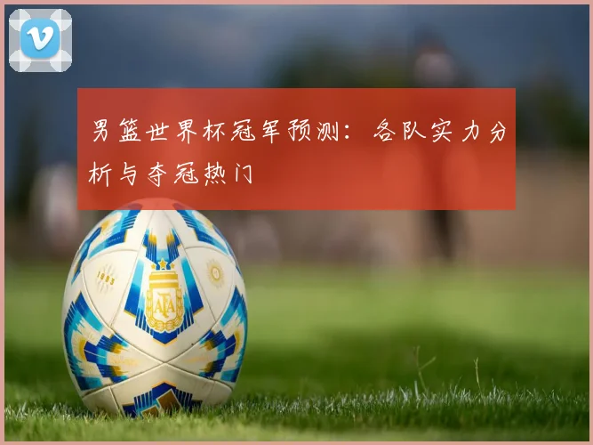 男篮世界杯冠军预测：各队实力分析与夺冠热门