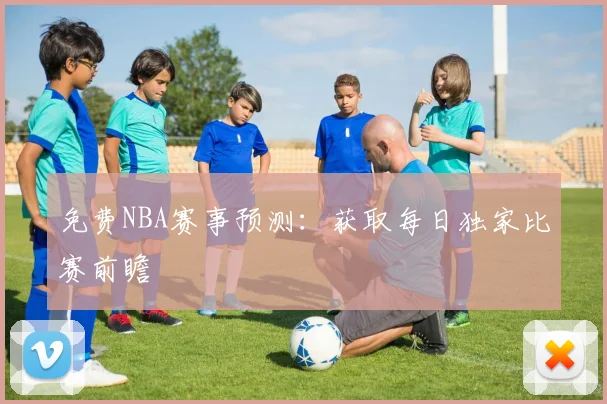 免费NBA赛事预测：获取每日独家比赛前瞻