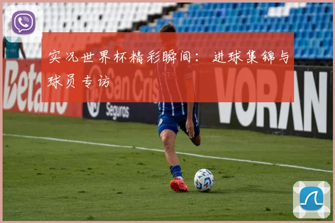 实况世界杯精彩瞬间:进球集锦与球员专访