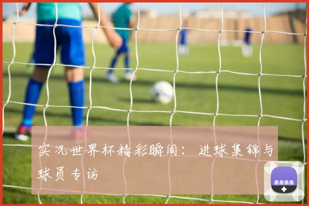 实况世界杯精彩瞬间：进球集锦与球员专访